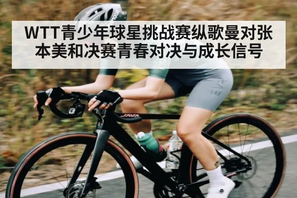 WTT青少年球星挑战赛纵歌曼对张本美和决赛青春对决与成长信号 - TianBo Sports