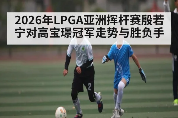 2026年LPGA亚洲挥杆赛殷若宁对高宝璟冠军走势与胜负手 - TianBo Sports
